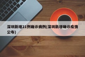 深圳新增21例确诊病例(深圳新增确诊疫情公布)