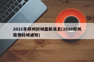 2021年郑州封城最新消息(2020郑州疫情封城通知)