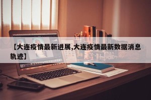 【大连疫情最新进展,大连疫情最新数据消息轨迹】