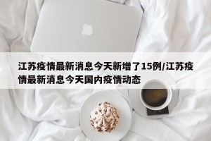 江苏疫情最新消息今天新增了15例/江苏疫情最新消息今天国内疫情动态