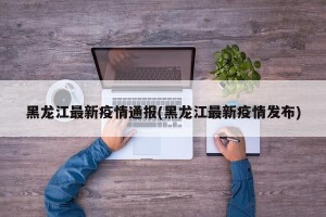 黑龙江最新疫情通报(黑龙江最新疫情发布)
