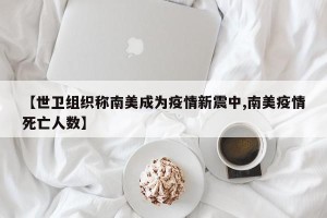 【世卫组织称南美成为疫情新震中,南美疫情死亡人数】