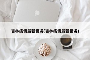 吉林疫情最新情况(吉林疫情最新情况)