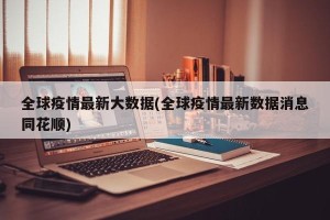 全球疫情最新大数据(全球疫情最新数据消息同花顺)