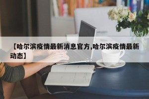 【哈尔滨疫情最新消息官方,哈尔滨疫情最新动态】