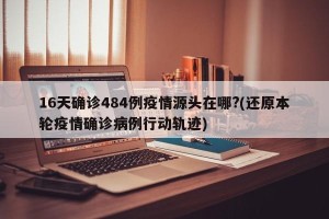 16天确诊484例疫情源头在哪?(还原本轮疫情确诊病例行动轨迹)