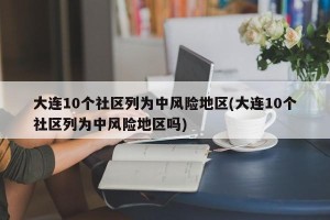 大连10个社区列为中风险地区(大连10个社区列为中风险地区吗)