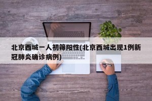 北京西城一人初筛阳性(北京西城出现1例新冠肺炎确诊病例)
