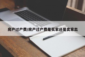 房产过户费/房产过户费是买家还是卖家出