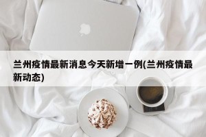 兰州疫情最新消息今天新增一例(兰州疫情最新动态)