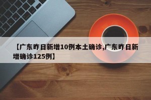 【广东昨日新增10例本土确诊,广东昨日新增确诊125例】
