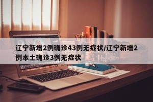 辽宁新增2例确诊43例无症状/辽宁新增2例本土确诊3例无症状
