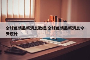 全球疫情最新消息数据/全球疫情最新消息今天统计