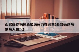 西安确诊病例感染源头仍在调查(西安确诊病例病人情况)