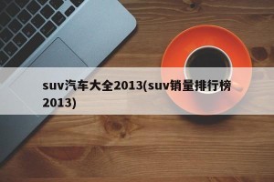 suv汽车大全2013(suv销量排行榜2013)