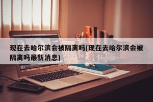 现在去哈尔滨会被隔离吗(现在去哈尔滨会被隔离吗最新消息)