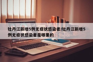 牡丹江新增5例无症状感染者/牡丹江新增5例无症状感染者是哪里的