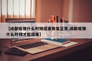 【成都疫情什么时候结束恢复正常,成都疫情什么时候才能结束】
