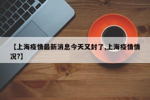 【上海疫情最新消息今天又封了,上海疫情情况?】