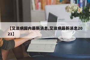 【艾滋病国内最新消息,艾滋病最新消息2021】