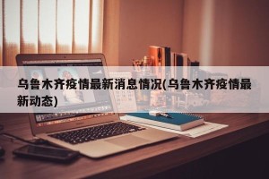 乌鲁木齐疫情最新消息情况(乌鲁木齐疫情最新动态)