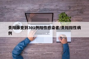 贵阳筛查到301例阳性感染者/贵阳阳性病例