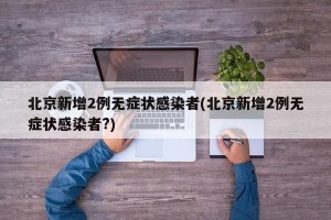 北京新增2例无症状感染者(北京新增2例无症状感染者?)