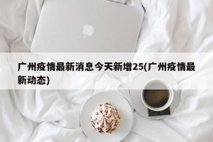 广州疫情最新消息今天新增25(广州疫情最新动态)