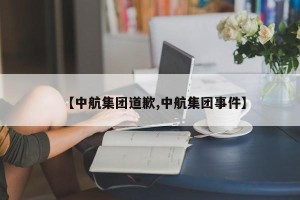 【中航集团道歉,中航集团事件】