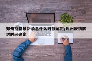 郑州疫情最新消息什么时候解封/郑州疫情解封时间确定