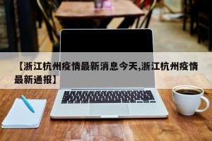 【浙江杭州疫情最新消息今天,浙江杭州疫情最新通报】