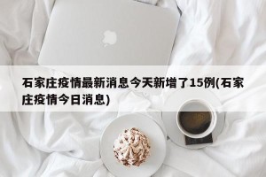 石家庄疫情最新消息今天新增了15例(石家庄疫情今日消息)