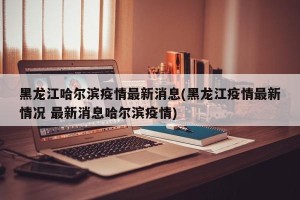 黑龙江哈尔滨疫情最新消息(黑龙江疫情最新情况 最新消息哈尔滨疫情)