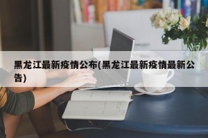 黑龙江最新疫情公布(黑龙江最新疫情最新公告)