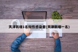天津新增1名阳性感染者(天津新增一名)
