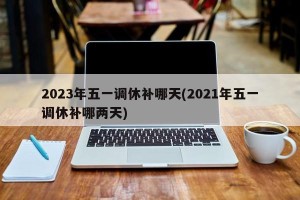 2023年五一调休补哪天(2021年五一调休补哪两天)