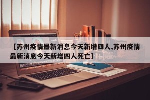 【苏州疫情最新消息今天新增四人,苏州疫情最新消息今天新增四人死亡】
