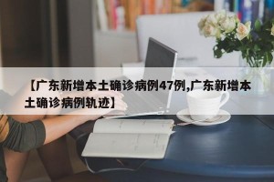 【广东新增本土确诊病例47例,广东新增本土确诊病例轨迹】