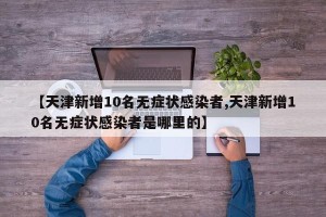 【天津新增10名无症状感染者,天津新增10名无症状感染者是哪里的】