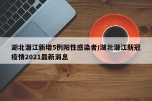 湖北潜江新增5例阳性感染者/湖北潜江新冠疫情2021最新消息