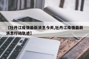 【牡丹江疫情最新消息今天,牡丹江疫情最新消息行动轨迹】