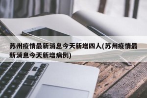 苏州疫情最新消息今天新增四人(苏州疫情最新消息今天新增病例)