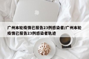 广州本轮疫情已报告23例感染者/广州本轮疫情已报告23例感染者轨迹