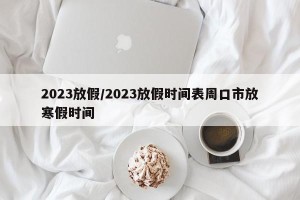 2023放假/2023放假时间表周口市放寒假时间